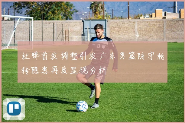 杜锋首发调整引发广东男篮防守轮转隐患再度显现分析
