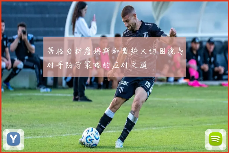 蒂格分析詹姆斯加盟热火的困境与对手防守策略的应对之道